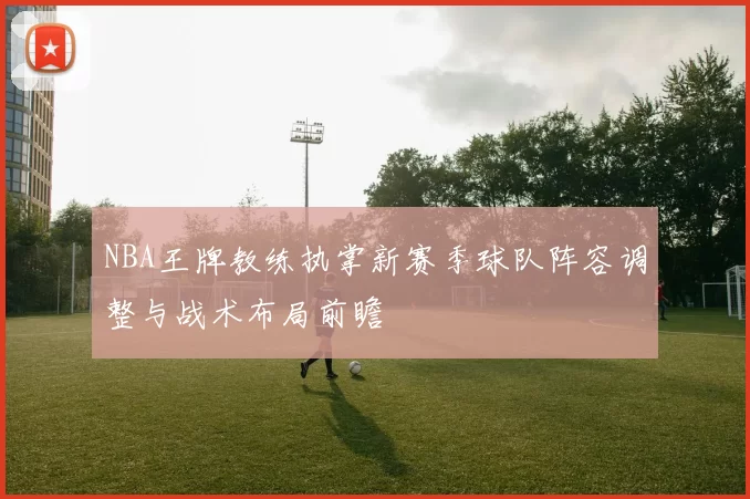 NBA王牌教练执掌新赛季球队阵容调整与战术布局前瞻