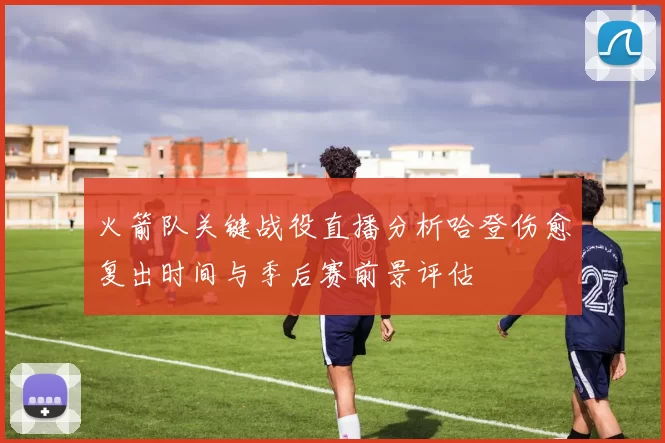火箭队关键战役直播分析哈登伤愈复出时间与季后赛前景评估