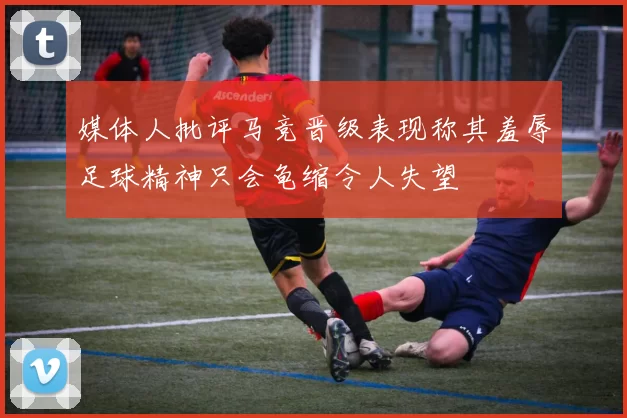媒体人批评马竞晋级表现称其羞辱足球精神只会龟缩令人失望