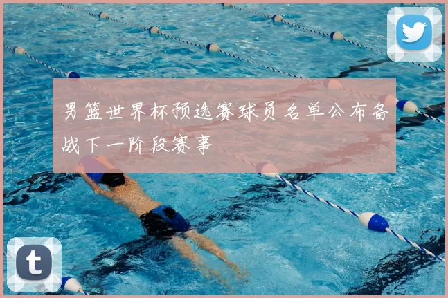 男篮世界杯预选赛球员名单公布备战下一阶段赛事