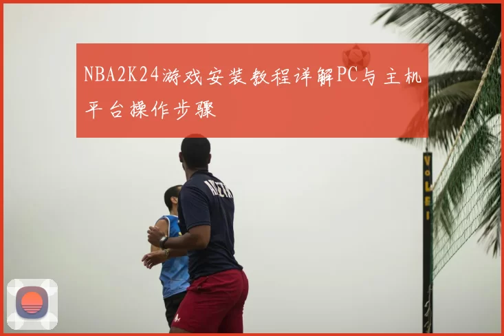 NBA2K24游戏安装教程详解PC与主机平台操作步骤