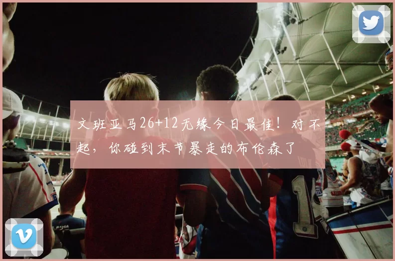 文班亚马26+12无缘今日最佳！对不起，你碰到末节暴走的布伦森了
