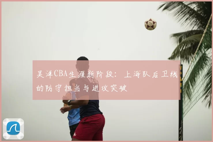吴洋CBA生涯新阶段：上海队后卫线的防守担当与进攻突破