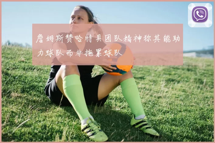 詹姆斯赞哈特具团队精神称其能助力球队而非拖累球队