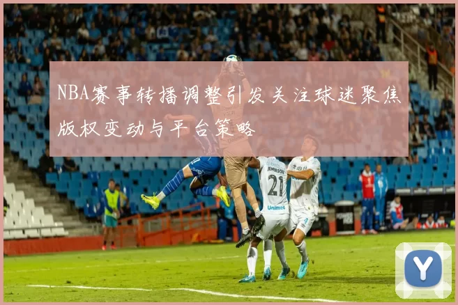 NBA赛事转播调整引发关注球迷聚焦版权变动与平台策略