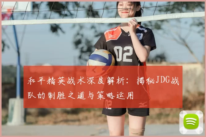 和平精英战术深度解析:揭秘JDG战队的制胜之道与策略运用