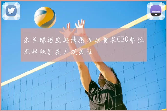 米兰球迷发起请愿活动要求CEO弗拉尼辞职引发广泛关注